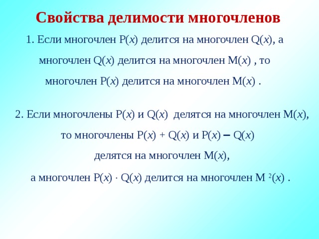 Свойства делимости многочленов 1. Если многочлен P( x ) делится на многочлен Q( x ), а многочлен Q( x ) делится на многочлен M( x ) , то многочлен P( x ) делитcя на многочлен M( x ) . 2. Если многочлены P( x ) и Q( x ) делятся на многочлен M( x ), то многочлены P( x ) + Q( x ) и P( x )  Q( x ) делятся на многочлен M( x ), а многочлен P( x )  Q( x ) делится на многочлен M 2 ( x ) .  