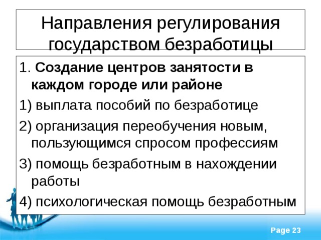 Направления регулирования государством безработицы 1. Создание центров занятости в каждом городе или районе 1) выплата пособий по безработице 2) организация переобучения новым, пользующимся спросом профессиям 3) помощь безработным в нахождении работы 4) психологическая помощь безработным 