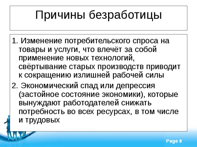 Причины безработицы 1. Изменение потребительского спроса на товары и услуги, что влечёт за собой применение новых технологий, свёртывание старых производств приводит к сокращению излишней рабочей силы 2. Экономический спад или депрессия (застойное состояние экономики), которые вынуждают работодателей снижать потребность во всех ресурсах, в том числе и трудовых 