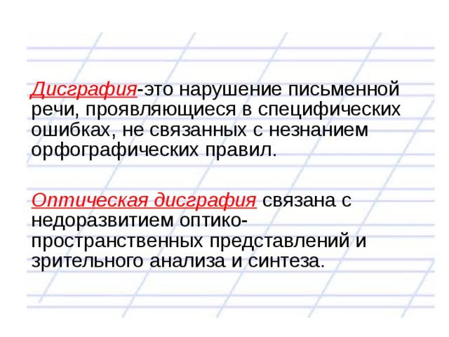 Дисграфия -это нарушение письменной речи, проявляющиеся в специфических ошибках, не связанных с незнанием орфографических правил. Оптическая дисграфия связана с недоразвитием оптико- пространственных представлений и зрительного анализа и синтеза. 