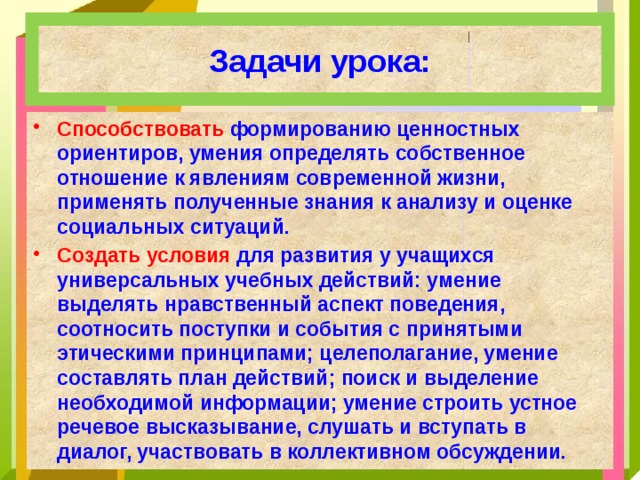 Задачи урока: Способствовать формированию ценностных ориентиров, умения определять собственное отношение к явлениям современной жизни, применять полученные знания к анализу и оценке социальных ситуаций. Создать условия для развития у учащихся универсальных учебных действий: умение выделять нравственный аспект поведения, соотносить поступки и события с принятыми этическими принципами; целеполагание, умение составлять план действий; поиск и выделение необходимой информации; умение строить устное речевое высказывание, слушать и вступать в диалог, участвовать в коллективном обсуждении. 