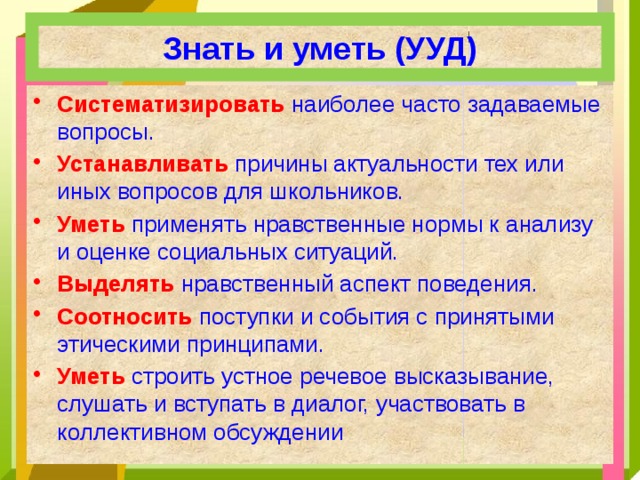 Знать и уметь (УУД) Систематизировать  наиболее часто задаваемые вопросы. Устанавливать  причины актуальности тех или иных вопросов для школьников. Уметь  применять нравственные нормы к анализу и оценке социальных ситуаций. Выделять  нравственный аспект поведения. Соотносить  поступки и события с принятыми этическими принципами. Уметь  строить устное речевое высказывание, слушать и вступать в диалог, участвовать в коллективном обсуждении 