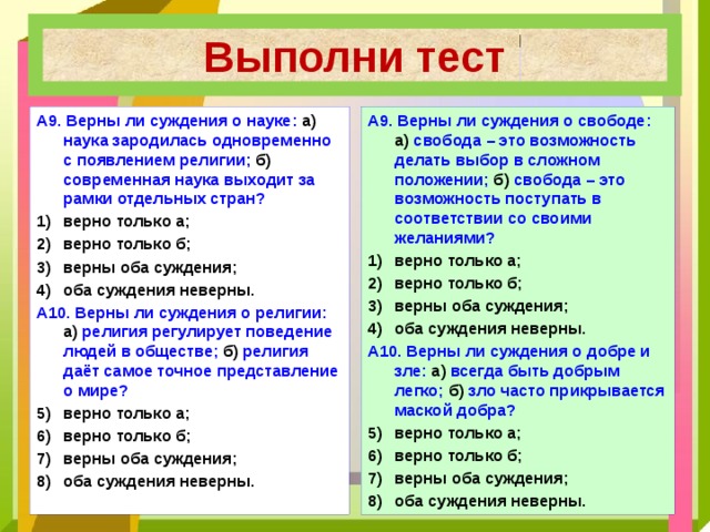 Выполни тест А9. Верны ли суждения о свободе: а) свобода – это возможность делать выбор в сложном положении; б) свобода – это возможность поступать в соответствии со своими желаниями? А9. Верны ли суждения о науке: а) наука зародилась одновременно с появлением религии; б) современная наука выходит за рамки отдельных стран? верно только а; верно только б; верны оба суждения; оба суждения неверны. верно только а; верно только б; верны оба суждения; оба суждения неверны. А10. Верны ли суждения о добре и зле: а) всегда быть добрым легко; б) зло часто прикрывается маской добра? А10. Верны ли суждения о религии: а) религия регулирует поведение людей в обществе; б) религия даёт самое точное представление о мире? верно только а; верно только б; верны оба суждения; оба суждения неверны. верно только а; верно только б; верны оба суждения; оба суждения неверны. 