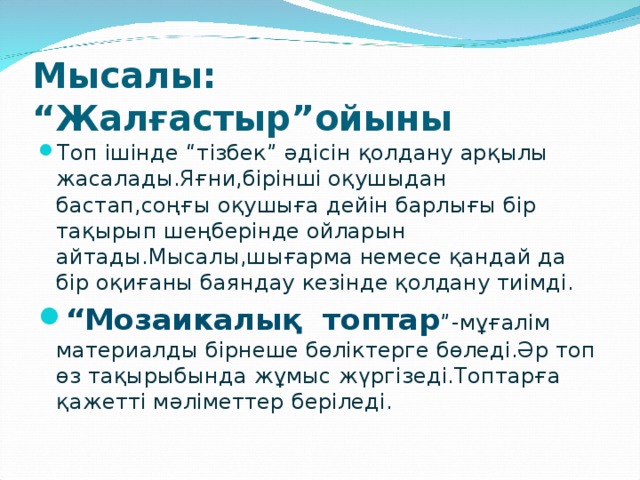 Мысалы: “Жалғастыр”ойыны Топ ішінде “тізбек” әдісін қолдану арқылы жасалады.Яғни,бірінші оқушыдан бастап,соңғы оқушыға дейін барлығы бір тақырып шеңберінде ойларын айтады.Мысалы,шығарма немесе қандай да бір оқиғаны баяндау кезінде қолдану тиімді. “ Мозаикалық топтар ”-мұғалім материалды бірнеше бөліктерге бөледі.Әр топ өз тақырыбында жұмыс жүргізеді.Топтарға қажетті мәліметтер беріледі. 