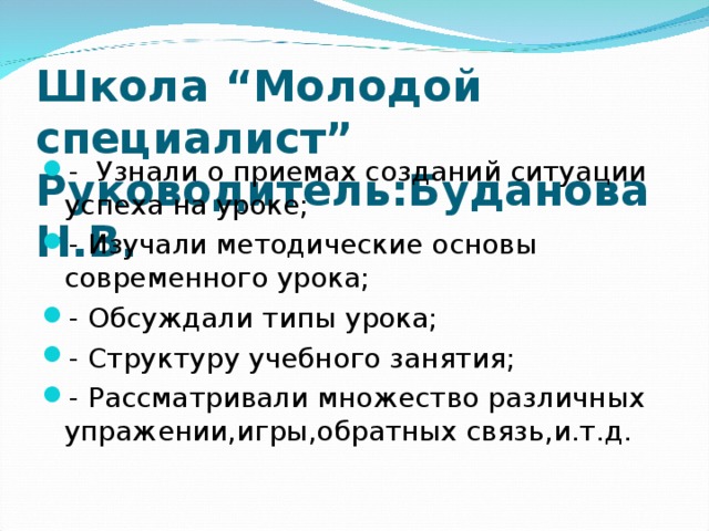 Школа “Молодой специалист”  Руководитель:Буданова Н.В. - Узнали о приемах созданий ситуации успеха на уроке; - Изучали методические основы современного урока; - Обсуждали типы урока; - Структуру учебного занятия; - Рассматривали множество различных упражении,игры,обратных связь,и.т.д. 