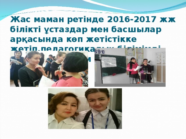 Жас маман ретінде 2016-2017 жж білікті ұстаздар мен басшылар арқасында көп жетістікке жетіп,педагогикалық білімімді жетілдіре түстім 