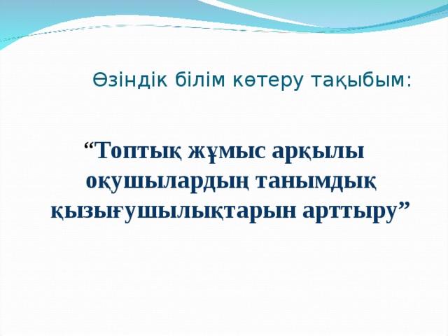  Өзіндік білім көтеру тақыбым: “ Топтық жұмыс арқылы оқушылардың танымдық қызығушылықтарын арттыру” 