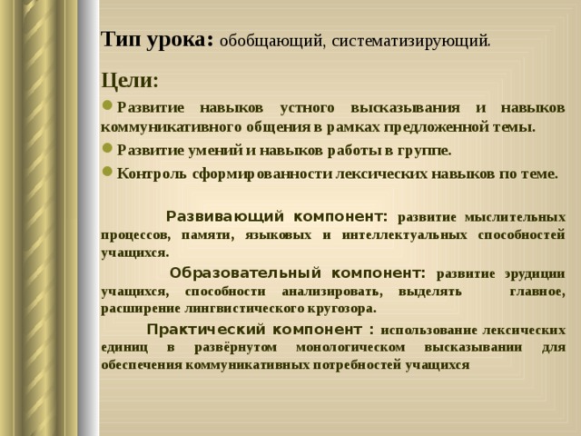 Тип урока: обобщающий, систематизирующий.    Цели: Развитие навыков устного высказывания и навыков коммуникативного общения в рамках предложенной темы. Развитие умений и навыков работы в группе. Контроль сформированности лексических навыков по теме.   Развивающий компонент: развитие мыслительных процессов, памяти, языковых и интеллектуальных способностей учащихся.  Образовательный компонент: развитие эрудиции учащихся, способности анализировать, выделять главное, расширение лингвистического кругозора.  Практический компонент : использование лексических единиц в развёрнутом монологическом высказывании для обеспечения коммуникативных потребностей учащихся 