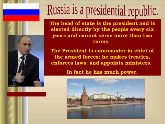 The head of state is the president and is elected directly by the people every six years and cannot serve more than two terms. The President is commander in chief of the armed forces; he makes treaties, enforces laws, and appoints ministers. In fact he has much power. V.V. Putin 