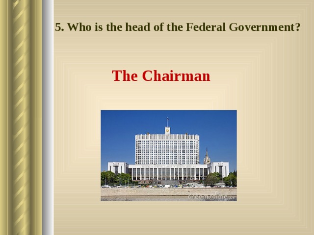 5. Who is the head of the Federal Government? The Chairman 