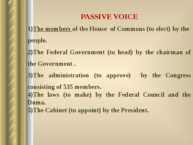 PASSIVE VOICE The members of the House of Commons (to elect) by the people. The Federal Government (to head) by the chairman of the Government . The administration (to approve) by the Congress consisting of 535 members. The laws (to make) by the Federal Council and the Duma. The Cabinet (to appoint) by the President.  