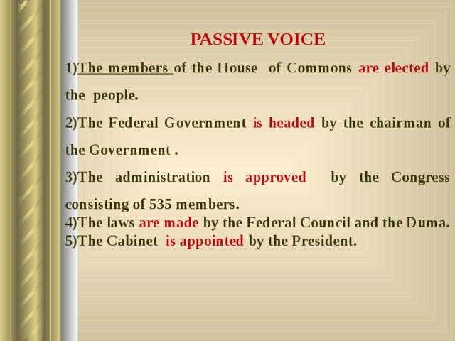 PASSIVE VOICE The members of the House of Commons are elected by the people. The Federal Government is headed by the chairman of the Government . The administration is approved by the Congress consisting of 535 members. The laws are made by the Federal Council and the Duma. The Cabinet is appointed by the President.  