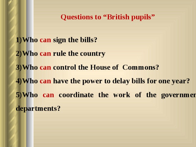 Questions to “British pupils”  Who can sign the bills? Who can rule the country Who can control the House of Commons? Who can have the power to delay bills for one year? Who can coordinate the work of the government departments? 