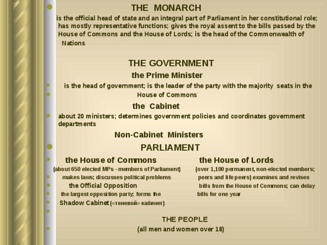  THE MONARCH   is the official head of state and an integral part of Parliament in her constitutional role; has mostly representative functions; gives the royal assent to the bills passed by the House of Commons and the House of Lords; is the head of the Commonwealth of  Nations  THE GOVERNMENT   the Prime Minister  is the head of government; is the leader of the party with the majority seats in the  House of Commons  the Cabinet about 20 ministers; determines government policies and coordinates government departments  Non-Cabinet Ministers  PARLIAMENT  the House of Commons  the House of Lords  (about 650 elected MPs - members of Parliament) (over 1,100 permanent, non-elected members;  makes laws; discusses political problems peers and life peers) examines and revises  the Official Opposition bills from the House of Commons; can delay  the largest opposition party; forms the bills for one year  Shadow Cabinet («теневой» кабинет)   THE PEOPLE  (all men and women over 18) 