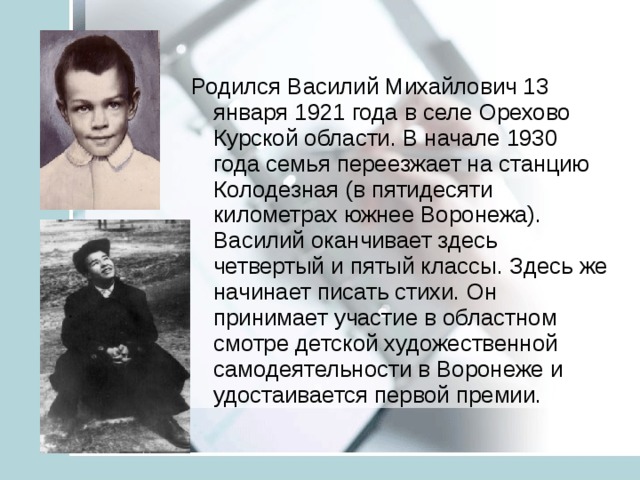 Родился Василий Михайлович 13 января 1921 года в селе Орехово Курской области. В начале 1930 года семья переезжает на станцию Колодезная (в пятидесяти километрах южнее Воронежа). Василий оканчивает здесь четвертый и пятый классы. Здесь же начинает писать стихи. Он принимает участие в областном смотре детской художественной самодеятельности в Воронеже и удостаивается первой премии. 