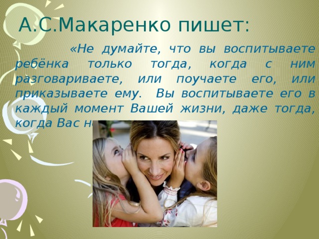 А.С.Макаренко пишет:  «Не думайте, что вы воспитываете ребёнка только тогда, когда с ним разговариваете, или поучаете его, или приказываете ему. Вы воспитываете его в каждый момент Вашей жизни, даже тогда, когда Вас нет дома» 