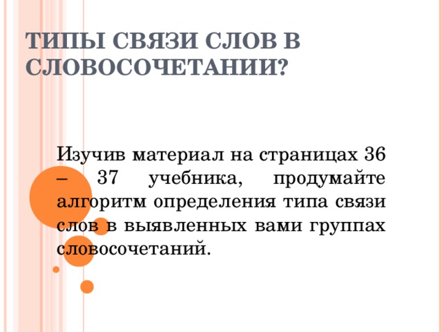 ТИПЫ СВЯЗИ СЛОВ В СЛОВОСОЧЕТАНИИ?   Изучив материал на страницах 36 – 37 учебника, продумайте алгоритм определения типа связи слов в выявленных вами группах словосочетаний. 