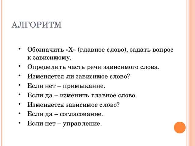 АЛГОРИТМ Обозначить «Х» (главное слово), задать вопрос к зависимому. Определить часть речи зависимого слова. Изменяется ли зависимое слово? Если нет – примыкание. Если да – изменить главное слово. Изменяется зависимое слово? Если да – согласование. Если нет – управление. 