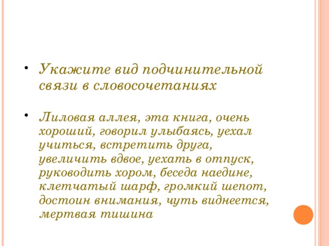 Укажите вид подчинительной связи в словосочетаниях  Лиловая аллея, эта книга, очень хороший, говорил улыбаясь, уехал учиться, встретить друга, увеличить вдвое, уехать в отпуск, руководить хором, беседа наедине, клетчатый шарф, громкий шепот, достоин внимания, чуть виднеется, мертвая тишина 