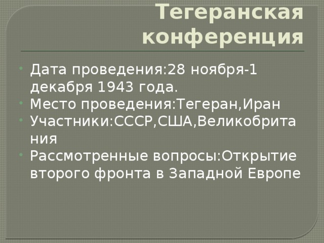 Тегеранская конференция Дата проведения:28 ноября-1 декабря 1943 года. Место проведения:Тегеран,Иран Участники:СССР,США,Великобритания Рассмотренные вопросы:Открытие второго фронта в Западной Европе 