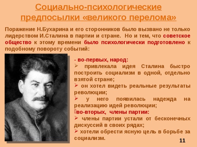 Социально-психологические предпосылки «великого перелома» Поражение Н.Бухарина и его сторонников было вызвано не только лидерством И.Сталина в партии и стране. Но и тем, что советское общество к этому времени было психологически подготовлено к подобному повороту событий: - во-первых, народ:  привлекала идея Сталина быстро построить социализм в одной, отдельно взятой стране;  он хотел видеть реальные результаты революции;  у него появилась надежда на реализацию идей революции;  во-вторых,  члены  партии:  члены партии устали от бесконечных дискуссий в своих рядах;  хотели обрести ясную цель в борьбе за социализм.  