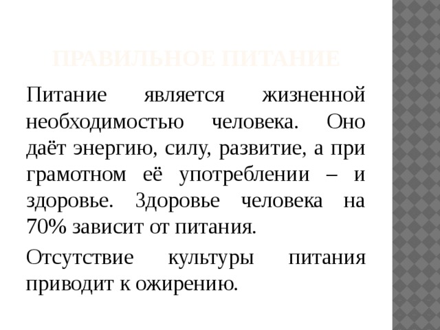 Правильное питание Питание является жизненной необходимостью человека. Оно даёт энергию, силу, развитие, а при грамотном её употреблении – и здоровье. Здоровье человека на 70% зависит от питания. Отсутствие культуры питания приводит к ожирению. 