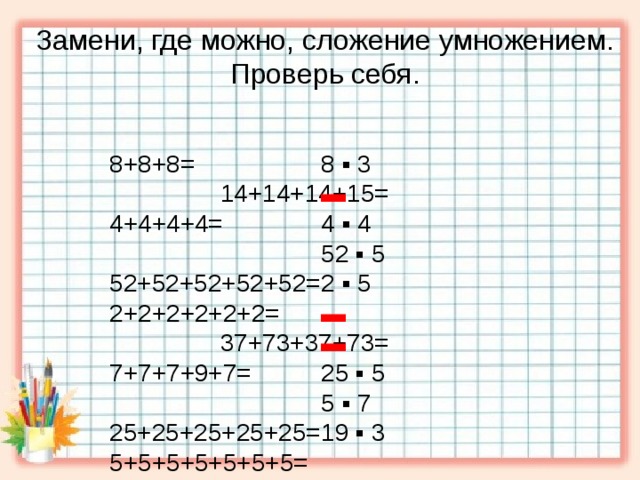 Замени, где можно, сложение умножением. Проверь себя. 8 ▪ 3 8+8+8= 14+14+14+15= ▬ 4+4+4+4= 52+52+52+52+52= 2+2+2+2+2+2= 37+73+37+73= 4 ▪ 4 7+7+7+9+7= 25+25+25+25+25= 52 ▪ 5 5+5+5+5+5+5+5= 2 ▪ 5  19+19+19= ▬ ▬ 25 ▪ 5 5 ▪ 7 19 ▪ 3