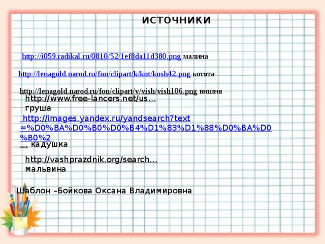   источники  http://i059.radikal.ru/0810/52/1ef8da11d380.png  малина  http://lenagold.narod.ru/fon/clipart/k/kot/kosh42.png  котята http://lenagold.narod.ru/fon/clipart/v/vish/vish106.png  вишня   http://www.free-lancers.net/us…  груша     http://images.yandex.ru/yandsearch?text=%D0%BA%D0%B0%D0%B4%D1%83%D1%88%D0%BA%D0%B0%2 …  кадушка   http://vashprazdnik.org/search…  мальвина Шаблон –Бойкова Оксана Владимировна