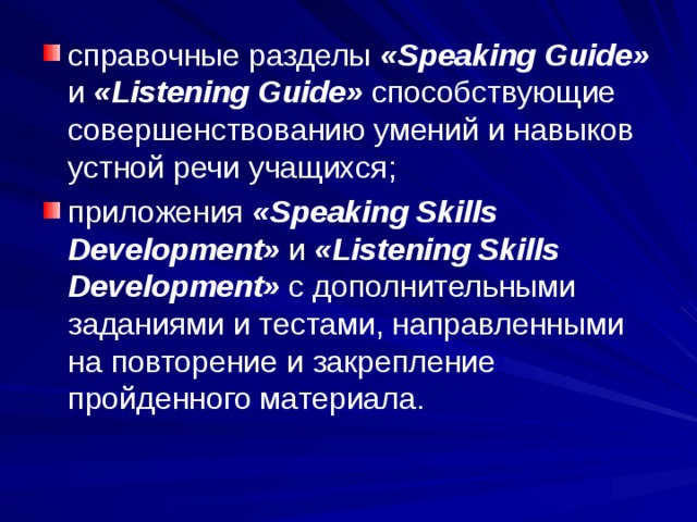 справочные разделы «Speaking Guide» и «Listening Guide» способствующие совершенствованию умений и навыков устной речи учащихся; приложения «Speaking Skills Development» и «Listening Skills Development» с дополнительными заданиями и тестами, направленными на повторение и закрепление пройденного материала.  