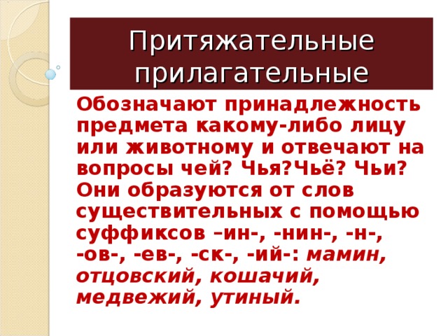 Притяжательные прилагательные Обозначают принадлежность предмета какому-либо лицу или животному и отвечают на вопросы чей? Чья?Чьё? Чьи? Они образуются от слов существительных с помощью суффиксов –ин-, -нин-, -н-, -ов-, -ев-, -ск-, -ий-: мамин, отцовский, кошачий, медвежий, утиный. 