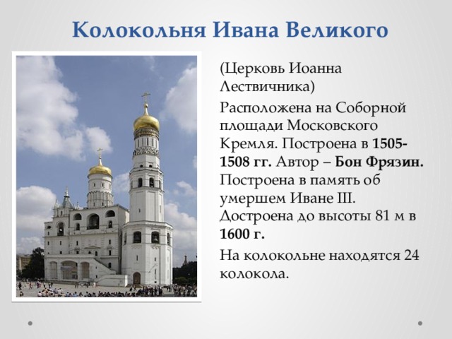 Колокольня Ивана Великого (Церковь Иоанна Лествичника) Расположена на Соборной площади Московского Кремля. Построена в 1505-1508 гг. Автор – Бон Фрязин. Построена в память об умершем Иване III. Достроена до высоты 81 м в 1600 г. На колокольне находятся 24 колокола. 