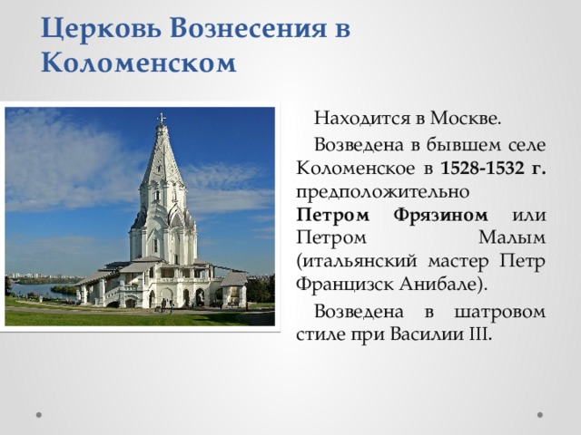 Церковь Вознесения в Коломенском Находится в Москве. Возведена в бывшем селе Коломенское в 1528-1532 г. предположительно Петром Фрязином или Петром Малым (итальянский мастер Петр Францизск Анибале). Возведена в шатровом стиле при Василии III. 