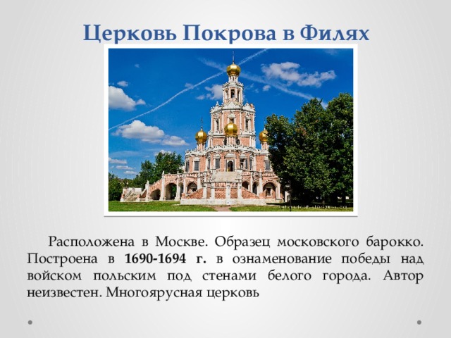 Церковь Покрова в Филях Расположена в Москве. Образец московского барокко. Построена в 1690-1694 г. в ознаменование победы над войском польским под стенами белого города. Автор неизвестен. Многоярусная церковь 