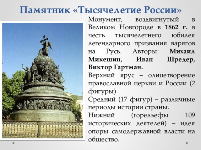 Памятник «Тысячелетие России» Монумент, воздвигнутый в Великом Новгороде в 1862 г. в честь тысячелетнего юбилея легендарного призвания варягов на Русь. Авторы: Михаил Микешин, Иван Шредер, Виктор Гартман. Верхний ярус – олицетворение православной церкви и России (2 фигуры) Средний (17 фигур) – различные периоды истории страны. Нижний (горельефы 109 исторических деятелей) – идея опоры самодержавной власти на общество. 