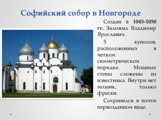 Софийский собор в Новгороде Создан в 1045-1050 гг. Заложил Владимир Ярославич. 5 куполов, расположенных в четком симметрическом порядке. Мощные стены сложены из известняка. Внутри нет мозаик, только фрески. Сохранился в почти первозданном виде.  