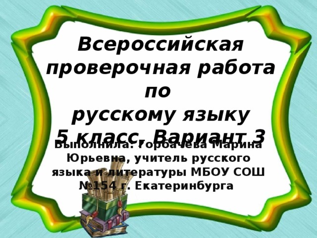 Всероссийская проверочная работа по  русскому языку  5 класс, Вариант 3 Выполнила: Горбачёва Марина Юрьевна, учитель русского языка и литературы МБОУ СОШ №154 г. Екатеринбурга ​ 