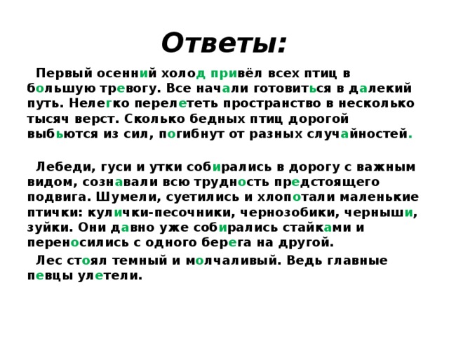 Ответы:  Первый осенн и й холо д при вёл всех птиц в б о льшую тр е вогу. Все нач а ли готовит ь ся в д а лекий путь. Неле г ко перел е теть пространство в несколько тысяч верст. Сколько бедных птиц дорогой выб ь ются из сил, п о гибнут от разных случ а йностей .  Лебеди, гуси и утки соб и рались  в дорогу с важным видом, созн а вали всю трудн о сть пр е дстоящего подвига. Шумели, суетились и хлоп о тали маленькие птички: кул и чки-песочники, чернозобики, черныш и , зуйки. Они д а вно уже соб и рались стайк а ми и перен о сились с одного бер е га на другой.  Лес ст о ял темный и м о лчаливый. Ведь главные п е вцы ул е тели. 