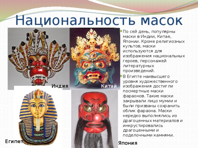 Национальность масок По сей день, популярны маски в Индии, Китае, Японии. Кроме религиозных культов, маски используются для изображения национальных героев, персонажей литературных произведений. В Египте наивысшего уровня художественного изображения достигли посмертные маски фараонов. Такие маски закрывали лицо мумии и были призваны сохранить облик фараона. Маски нередко выполнялись из драгоценных материалов и инкрустировались драгоценными и поделочными камнями. Индия Китай  Египет Япония 