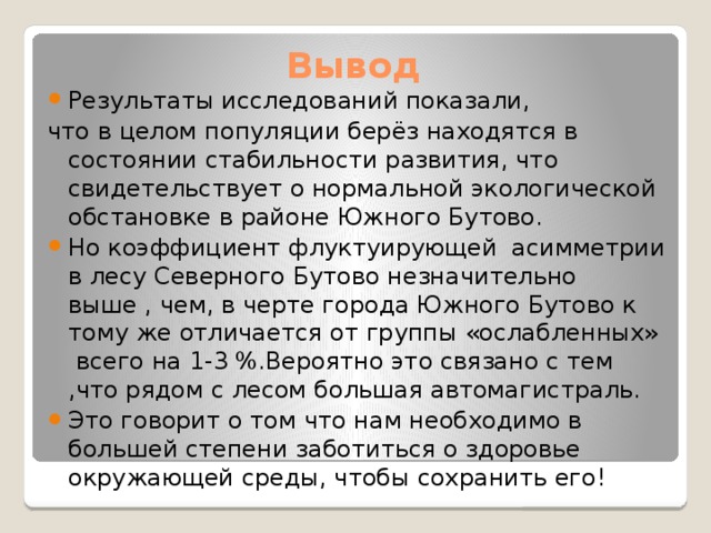 Вывод Результаты исследований показали, что в целом популяции берёз находятся в состоянии стабильности развития, что свидетельствует о нормальной экологической обстановке в районе Южного Бутово. Но коэффициент флуктуирующей асимметрии в лесу Северного Бутово незначительно выше , чем, в черте города Южного Бутово к тому же отличается от группы «ослабленных» всего на 1-3 %.Вероятно это связано с тем ,что рядом с лесом большая автомагистраль. Это говорит о том что нам необходимо в большей степени заботиться о здоровье окружающей среды, чтобы сохранить его! 