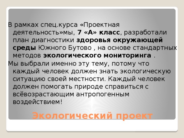 В рамках спец.курса «Проектная деятельность»мы, 7 «А» класс , разработали план диагностики здоровья окружающей среды Южного Бутово , на основе стандартных методов экологического мониторинга . Мы выбрали именно эту тему, потому что каждый человек должен знать экологическую ситуацию своей местности. Каждый человек должен помогать природе справиться с всёвозрастающим антропогенным воздействием! Экологический проект 