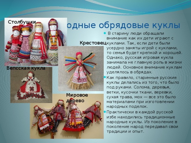 Русские народные обрядовые куклы Столбушки   В старину люди обращали внимание как их дети играют с куклами. Так, если дети были усердно заняты игрой с куклами, то семья будет крепкой и хорошей. Однако, русская игровая кукла занимала не главную роль в жизни людей. Основное внимание куклам уделялось в обрядах. Как правило, старинные русские куклы делались из того, что было под руками. Солома, деревья, ветки, кусочки ткани, веревки, сухая трава, мох — все это было материалами при изготовлении народных поделок. Практически в каждой русской избе находились традиционные народные куклы. Из поколение в поколение народ передавал свои традиции и опыт. Крестовец Вепсская кукла Мировое дерево 