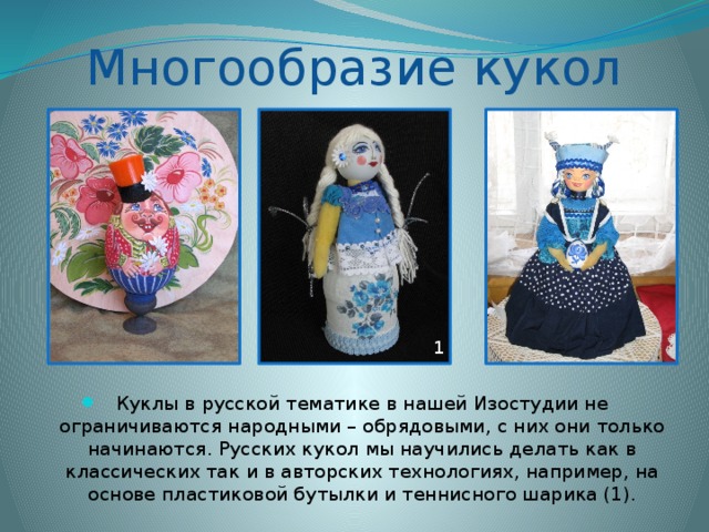 Многообразие кукол 1 Куклы в русской тематике в нашей Изостудии не ограничиваются народными – обрядовыми, с них они только начинаются. Русских кукол мы научились делать как в классических так и в авторских технологиях, например, на основе пластиковой бутылки и теннисного шарика (1). 