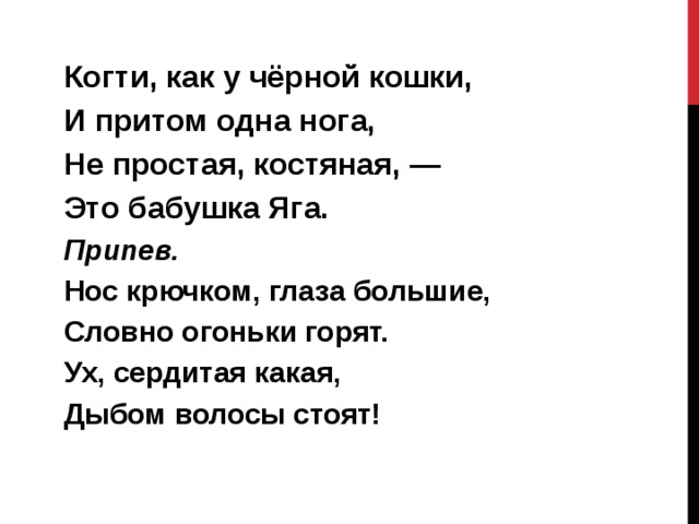 Когти, как у чёрной кошки, И притом одна нога, Не простая, костяная, — Это бабушка Яга. Припев. Нос крючком, глаза большие, Словно огоньки горят. Ух, сердитая какая, Дыбом волосы стоят!