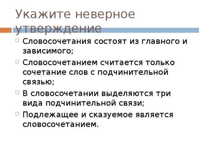 Укажите неверное утверждение Словосочетания состоят из главного и зависимого; Словосочетанием считается только сочетание слов с подчинительной связью; В словосочетании выделяются три вида подчинительной связи; Подлежащее и сказуемое является словосочетанием. 