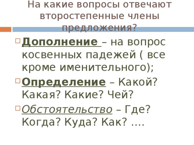 На какие вопросы отвечают второстепенные члены предложения? Дополнение – на вопрос косвенных падежей ( все кроме именительного); Определение – Какой? Какая? Какие? Чей? Обстоятельство – Где? Когда? Куда? Как? …. 