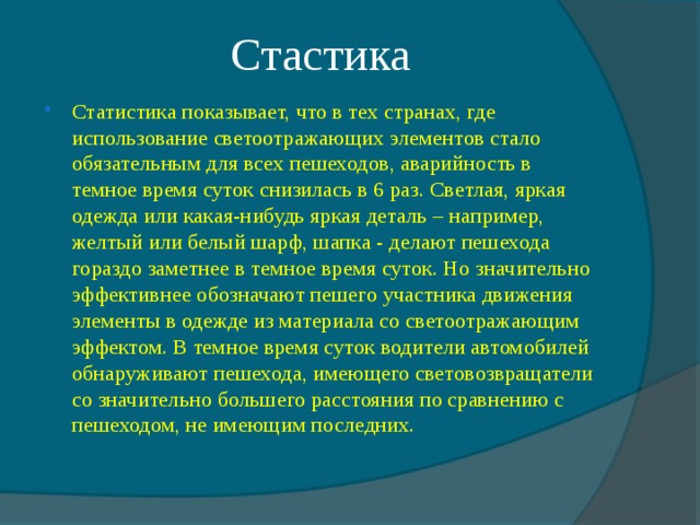 Стастика Статистика показывает, что в тех странах, где использование светоотражающих элементов стало обязательным для всех пешеходов, аварийность в темное время суток снизилась в 6 раз. Светлая, яркая одежда или какая-нибудь яркая деталь – например, желтый или белый шарф, шапка - делают пешехода гораздо заметнее в темное время суток. Но значительно эффективнее обозначают пешего участника движения элементы в одежде из материала со светоотражающим эффектом. В темное время суток водители автомобилей обнаруживают пешехода, имеющего световозвращатели со значительно большего расстояния по сравнению с пешеходом, не имеющим последних.  