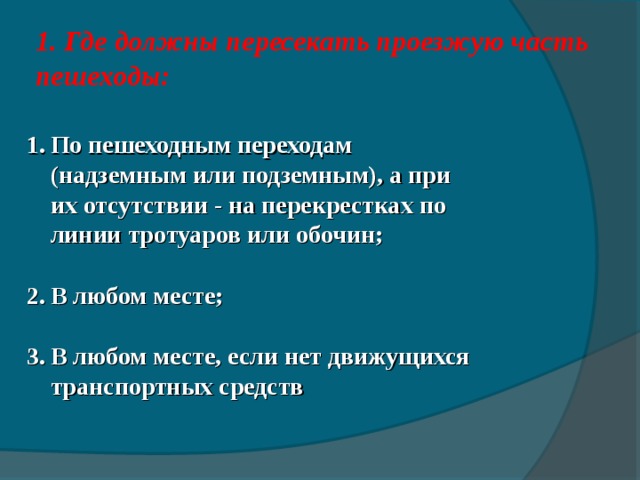 1 . Где должны пересекать проезжую часть пешеходы:   По пешеходным переходам (надземным или подземным), а при их отсутствии - на перекрестках по линии тротуаров или обочин; В любом месте; В любом месте, если нет движущихся транспортных средств  