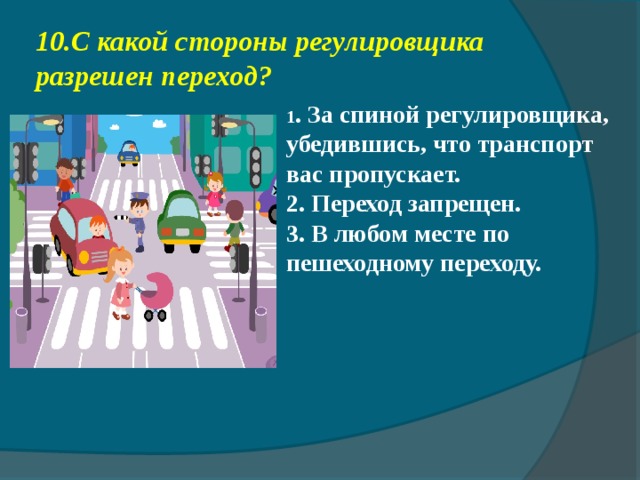 10.С какой стороны регулировщика разрешен переход?   1 . За спиной регулировщика, убедившись, что транспорт вас пропускает. 2. Переход запрещен. 3. В любом месте по пешеходному переходу.  