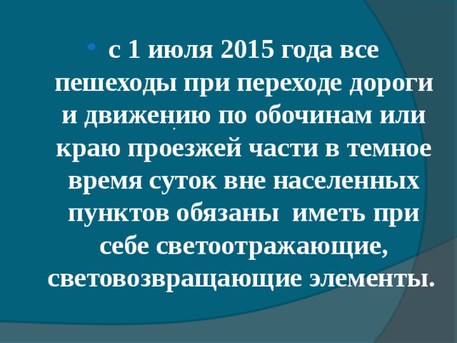   с 1 июля 2015 года все пешеходы при переходе дороги и движению по обочинам или краю проезжей части в темное время суток вне населенных пунктов обязаны иметь при себе светоотражающие, световозвращающие элементы.   . 