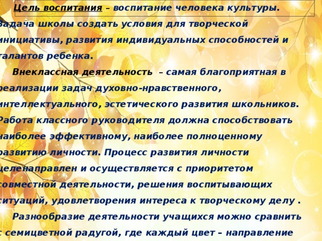   Цель воспитания  – воспитание человека культуры. Задача школы создать условия для творческой инициативы, развития индивидуальных способностей и талантов ребенка.  Внеклассная деятельность  – самая благоприятная в реализации задач  духовно-нравственного, интеллектуального, эстетического развития школьников. Работа классного руководителя должна способствовать наиболее эффективному, наиболее полноценному развитию личности. Процесс развития личности целенаправлен и осуществляется с приоритетом совместной деятельности, решения воспитывающих ситуаций, удовлетворения интереса к творческому делу .  Разнообразие деятельности учащихся можно сравнить с семицветной радугой, где каждый цвет – направление деятельности. Каждый ребенок может быть успешным в той или иной деятельности. Поэтому данная программа называется “ Радуга успеха”.      